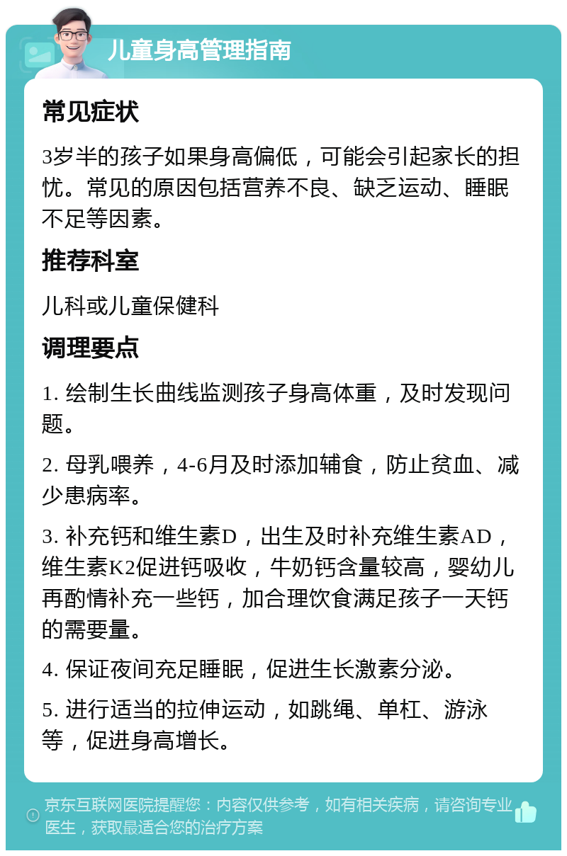 儿童身高管理指南 常见症状 3岁半的孩子如果身高偏低，可能会引起家长的担忧。常见的原因包括营养不良、缺乏运动、睡眠不足等因素。 推荐科室 儿科或儿童保健科 调理要点 1. 绘制生长曲线监测孩子身高体重，及时发现问题。 2. 母乳喂养，4-6月及时添加辅食，防止贫血、减少患病率。 3. 补充钙和维生素D，出生及时补充维生素AD，维生素K2促进钙吸收，牛奶钙含量较高，婴幼儿再酌情补充一些钙，加合理饮食满足孩子一天钙的需要量。 4. 保证夜间充足睡眠，促进生长激素分泌。 5. 进行适当的拉伸运动，如跳绳、单杠、游泳等，促进身高增长。