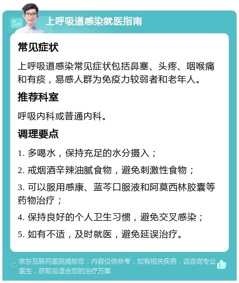 上呼吸道感染就医指南 常见症状 上呼吸道感染常见症状包括鼻塞、头疼、咽喉痛和有痰，易感人群为免疫力较弱者和老年人。 推荐科室 呼吸内科或普通内科。 调理要点 1. 多喝水，保持充足的水分摄入； 2. 戒烟酒辛辣油腻食物，避免刺激性食物； 3. 可以服用感康、蓝芩口服液和阿莫西林胶囊等药物治疗； 4. 保持良好的个人卫生习惯，避免交叉感染； 5. 如有不适，及时就医，避免延误治疗。