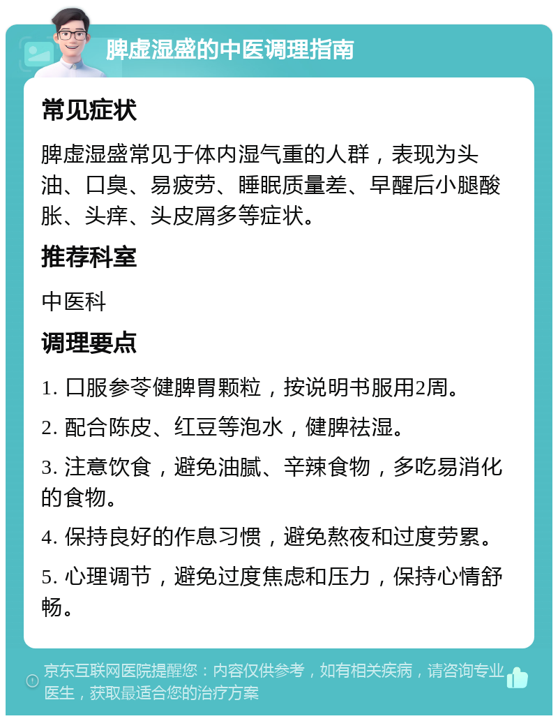 脾虚湿盛的中医调理指南 常见症状 脾虚湿盛常见于体内湿气重的人群，表现为头油、口臭、易疲劳、睡眠质量差、早醒后小腿酸胀、头痒、头皮屑多等症状。 推荐科室 中医科 调理要点 1. 口服参苓健脾胃颗粒，按说明书服用2周。 2. 配合陈皮、红豆等泡水，健脾祛湿。 3. 注意饮食，避免油腻、辛辣食物，多吃易消化的食物。 4. 保持良好的作息习惯，避免熬夜和过度劳累。 5. 心理调节，避免过度焦虑和压力，保持心情舒畅。