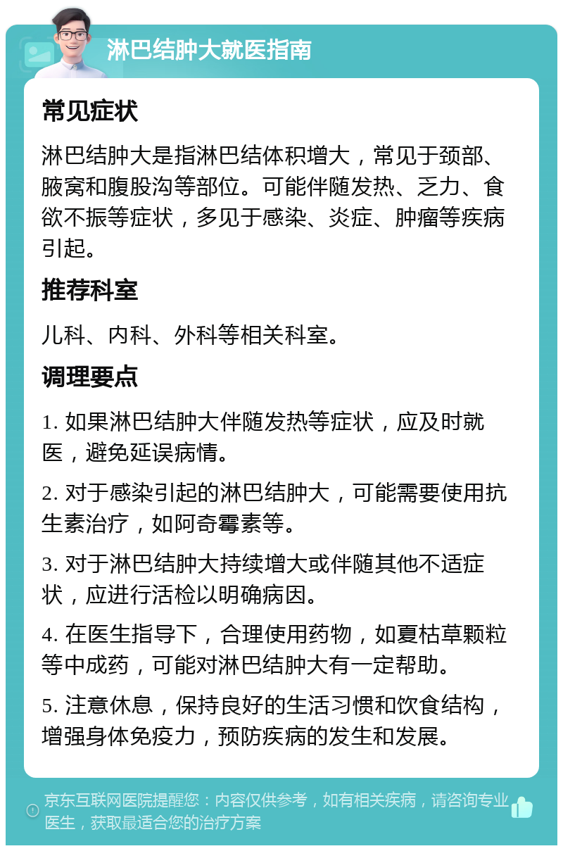 淋巴结肿大就医指南 常见症状 淋巴结肿大是指淋巴结体积增大，常见于颈部、腋窝和腹股沟等部位。可能伴随发热、乏力、食欲不振等症状，多见于感染、炎症、肿瘤等疾病引起。 推荐科室 儿科、内科、外科等相关科室。 调理要点 1. 如果淋巴结肿大伴随发热等症状，应及时就医，避免延误病情。 2. 对于感染引起的淋巴结肿大，可能需要使用抗生素治疗，如阿奇霉素等。 3. 对于淋巴结肿大持续增大或伴随其他不适症状，应进行活检以明确病因。 4. 在医生指导下，合理使用药物，如夏枯草颗粒等中成药，可能对淋巴结肿大有一定帮助。 5. 注意休息，保持良好的生活习惯和饮食结构，增强身体免疫力，预防疾病的发生和发展。