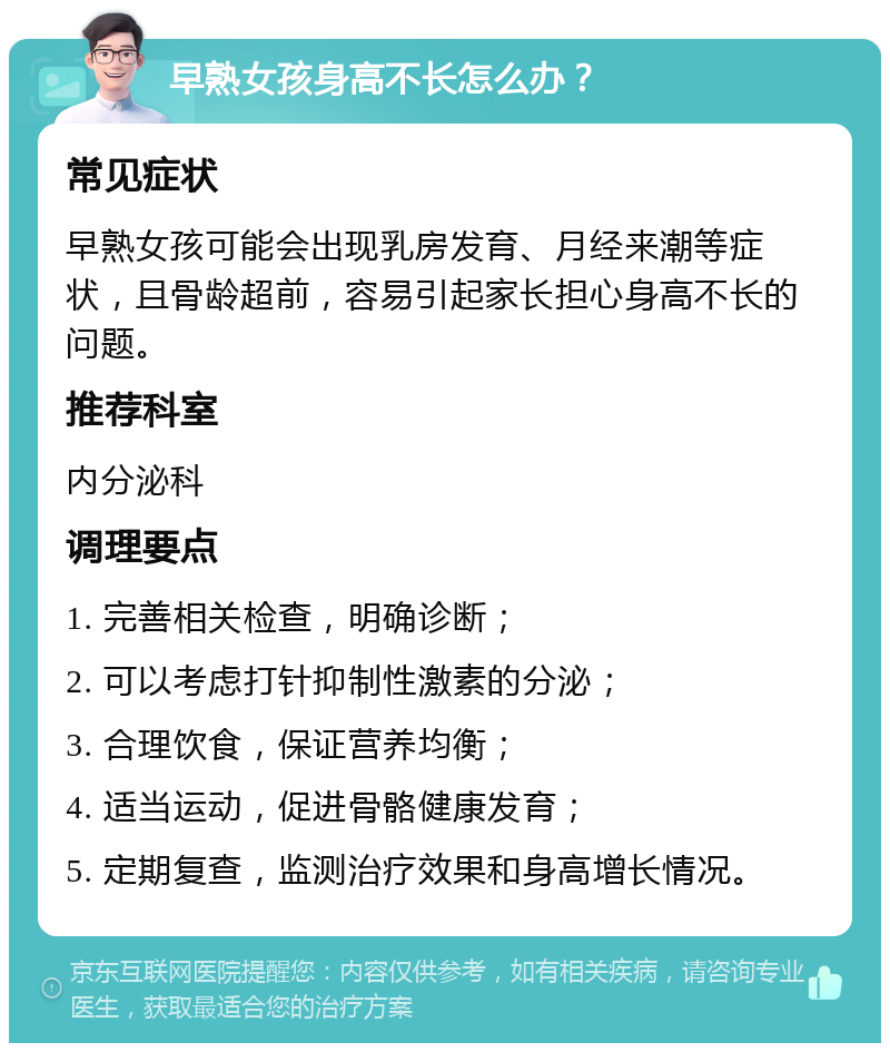 早熟女孩身高不长怎么办？ 常见症状 早熟女孩可能会出现乳房发育、月经来潮等症状，且骨龄超前，容易引起家长担心身高不长的问题。 推荐科室 内分泌科 调理要点 1. 完善相关检查，明确诊断； 2. 可以考虑打针抑制性激素的分泌； 3. 合理饮食，保证营养均衡； 4. 适当运动，促进骨骼健康发育； 5. 定期复查，监测治疗效果和身高增长情况。