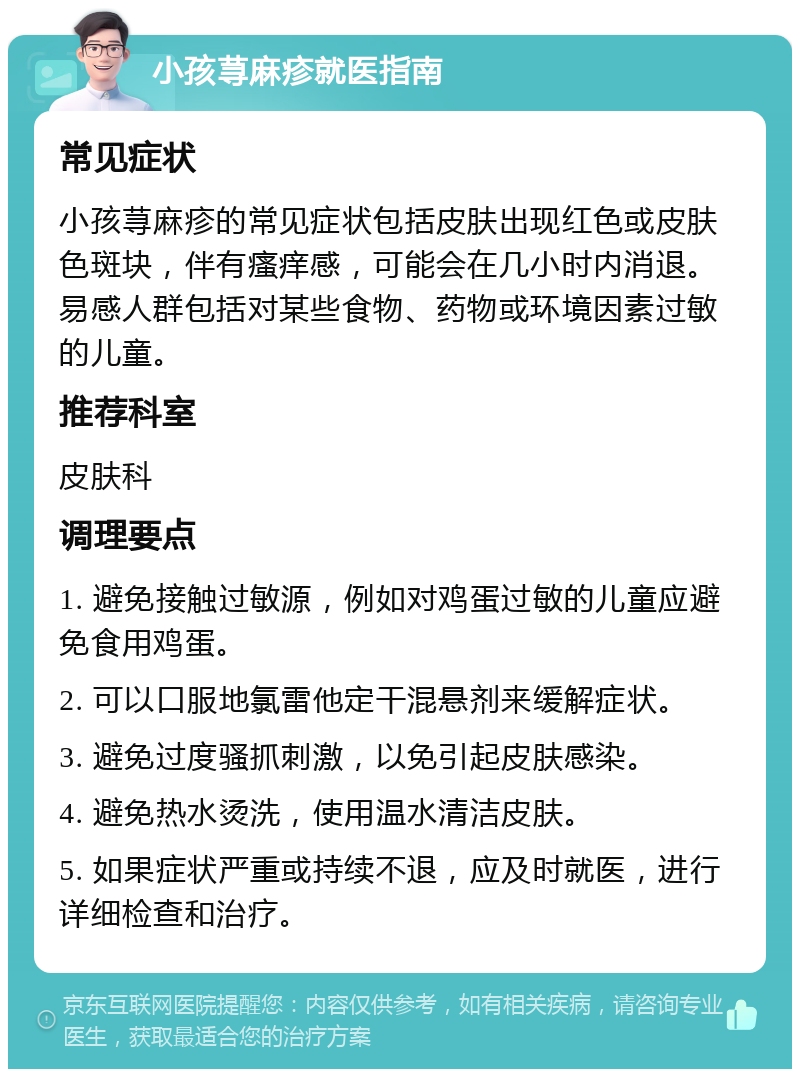 小孩荨麻疹就医指南 常见症状 小孩荨麻疹的常见症状包括皮肤出现红色或皮肤色斑块，伴有瘙痒感，可能会在几小时内消退。易感人群包括对某些食物、药物或环境因素过敏的儿童。 推荐科室 皮肤科 调理要点 1. 避免接触过敏源，例如对鸡蛋过敏的儿童应避免食用鸡蛋。 2. 可以口服地氯雷他定干混悬剂来缓解症状。 3. 避免过度骚抓刺激，以免引起皮肤感染。 4. 避免热水烫洗，使用温水清洁皮肤。 5. 如果症状严重或持续不退，应及时就医，进行详细检查和治疗。