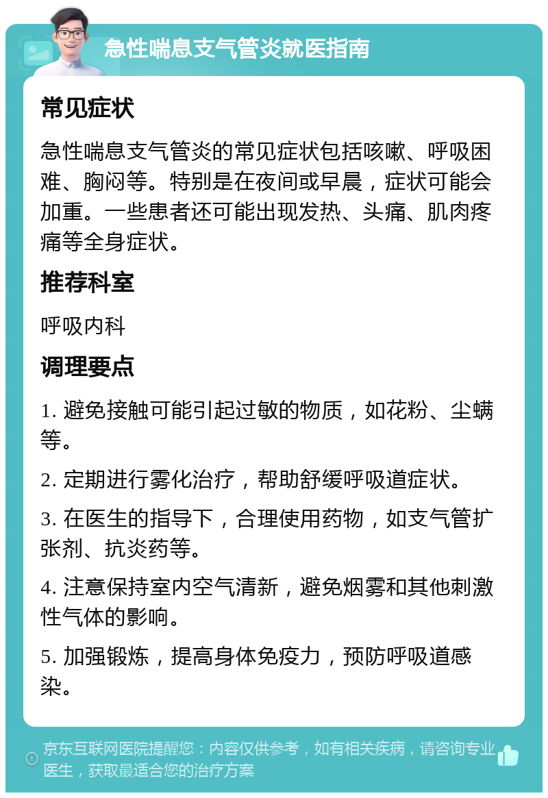 急性喘息支气管炎就医指南 常见症状 急性喘息支气管炎的常见症状包括咳嗽、呼吸困难、胸闷等。特别是在夜间或早晨，症状可能会加重。一些患者还可能出现发热、头痛、肌肉疼痛等全身症状。 推荐科室 呼吸内科 调理要点 1. 避免接触可能引起过敏的物质，如花粉、尘螨等。 2. 定期进行雾化治疗，帮助舒缓呼吸道症状。 3. 在医生的指导下，合理使用药物，如支气管扩张剂、抗炎药等。 4. 注意保持室内空气清新，避免烟雾和其他刺激性气体的影响。 5. 加强锻炼，提高身体免疫力，预防呼吸道感染。