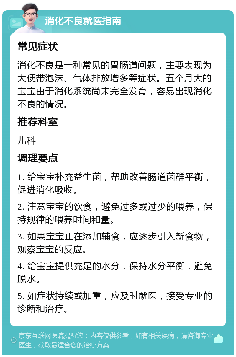 消化不良就医指南 常见症状 消化不良是一种常见的胃肠道问题，主要表现为大便带泡沫、气体排放增多等症状。五个月大的宝宝由于消化系统尚未完全发育，容易出现消化不良的情况。 推荐科室 儿科 调理要点 1. 给宝宝补充益生菌，帮助改善肠道菌群平衡，促进消化吸收。 2. 注意宝宝的饮食，避免过多或过少的喂养，保持规律的喂养时间和量。 3. 如果宝宝正在添加辅食，应逐步引入新食物，观察宝宝的反应。 4. 给宝宝提供充足的水分，保持水分平衡，避免脱水。 5. 如症状持续或加重，应及时就医，接受专业的诊断和治疗。