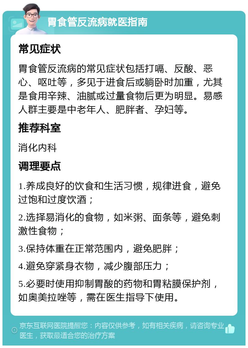 胃食管反流病就医指南 常见症状 胃食管反流病的常见症状包括打嗝、反酸、恶心、呕吐等，多见于进食后或躺卧时加重，尤其是食用辛辣、油腻或过量食物后更为明显。易感人群主要是中老年人、肥胖者、孕妇等。 推荐科室 消化内科 调理要点 1.养成良好的饮食和生活习惯，规律进食，避免过饱和过度饮酒； 2.选择易消化的食物，如米粥、面条等，避免刺激性食物； 3.保持体重在正常范围内，避免肥胖； 4.避免穿紧身衣物，减少腹部压力； 5.必要时使用抑制胃酸的药物和胃粘膜保护剂，如奥美拉唑等，需在医生指导下使用。