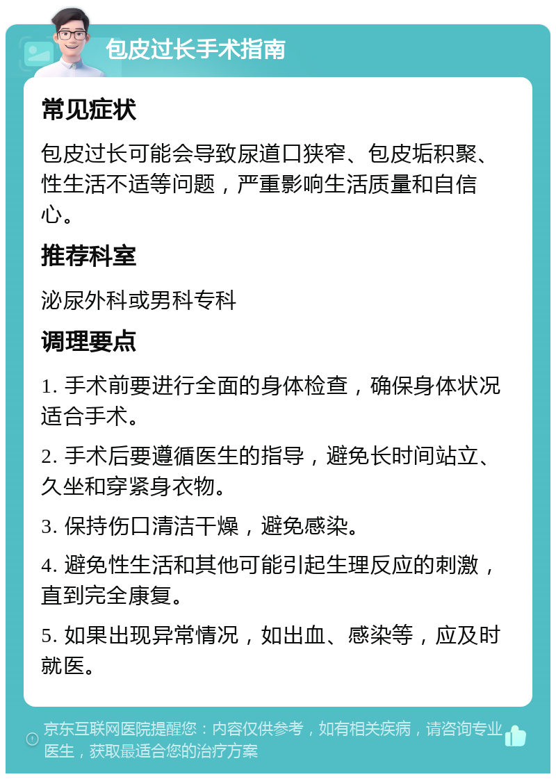 包皮过长手术指南 常见症状 包皮过长可能会导致尿道口狭窄、包皮垢积聚、性生活不适等问题，严重影响生活质量和自信心。 推荐科室 泌尿外科或男科专科 调理要点 1. 手术前要进行全面的身体检查，确保身体状况适合手术。 2. 手术后要遵循医生的指导，避免长时间站立、久坐和穿紧身衣物。 3. 保持伤口清洁干燥，避免感染。 4. 避免性生活和其他可能引起生理反应的刺激，直到完全康复。 5. 如果出现异常情况，如出血、感染等，应及时就医。