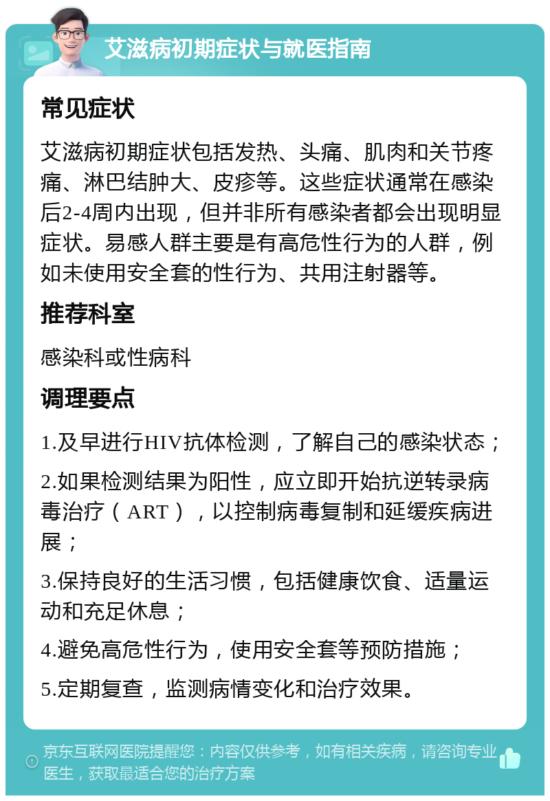 艾滋病初期症状与就医指南 常见症状 艾滋病初期症状包括发热、头痛、肌肉和关节疼痛、淋巴结肿大、皮疹等。这些症状通常在感染后2-4周内出现，但并非所有感染者都会出现明显症状。易感人群主要是有高危性行为的人群，例如未使用安全套的性行为、共用注射器等。 推荐科室 感染科或性病科 调理要点 1.及早进行HIV抗体检测，了解自己的感染状态； 2.如果检测结果为阳性，应立即开始抗逆转录病毒治疗（ART），以控制病毒复制和延缓疾病进展； 3.保持良好的生活习惯，包括健康饮食、适量运动和充足休息； 4.避免高危性行为，使用安全套等预防措施； 5.定期复查，监测病情变化和治疗效果。