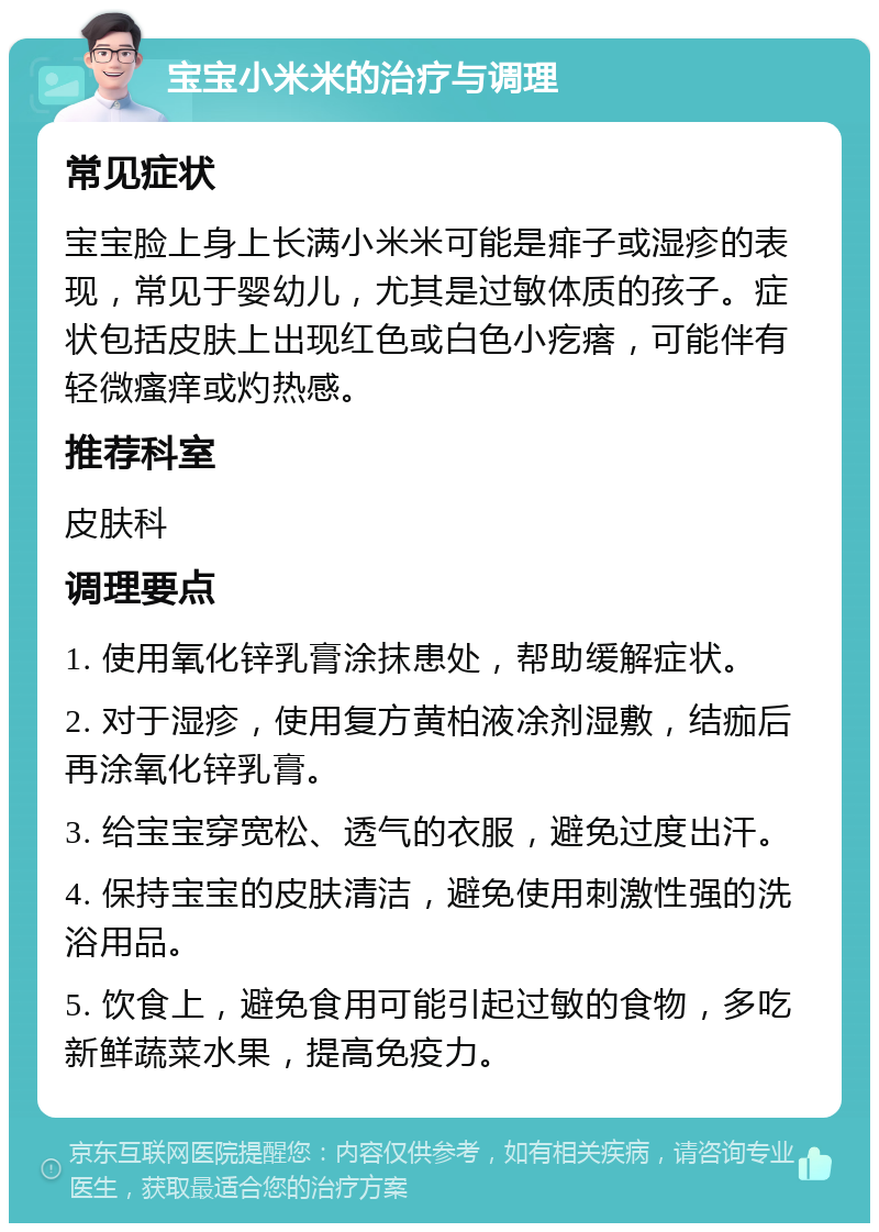 宝宝小米米的治疗与调理 常见症状 宝宝脸上身上长满小米米可能是痱子或湿疹的表现，常见于婴幼儿，尤其是过敏体质的孩子。症状包括皮肤上出现红色或白色小疙瘩，可能伴有轻微瘙痒或灼热感。 推荐科室 皮肤科 调理要点 1. 使用氧化锌乳膏涂抹患处，帮助缓解症状。 2. 对于湿疹，使用复方黄柏液凃剂湿敷，结痂后再涂氧化锌乳膏。 3. 给宝宝穿宽松、透气的衣服，避免过度出汗。 4. 保持宝宝的皮肤清洁，避免使用刺激性强的洗浴用品。 5. 饮食上，避免食用可能引起过敏的食物，多吃新鲜蔬菜水果，提高免疫力。