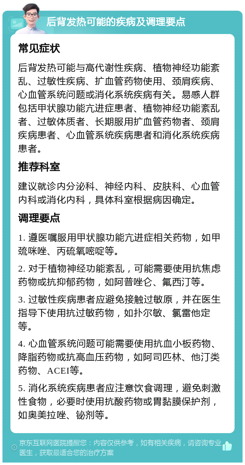 后背发热可能的疾病及调理要点 常见症状 后背发热可能与高代谢性疾病、植物神经功能紊乱、过敏性疾病、扩血管药物使用、颈肩疾病、心血管系统问题或消化系统疾病有关。易感人群包括甲状腺功能亢进症患者、植物神经功能紊乱者、过敏体质者、长期服用扩血管药物者、颈肩疾病患者、心血管系统疾病患者和消化系统疾病患者。 推荐科室 建议就诊内分泌科、神经内科、皮肤科、心血管内科或消化内科，具体科室根据病因确定。 调理要点 1. 遵医嘱服用甲状腺功能亢进症相关药物，如甲巯咪唑、丙硫氧嘧啶等。 2. 对于植物神经功能紊乱，可能需要使用抗焦虑药物或抗抑郁药物，如阿普唑仑、氟西汀等。 3. 过敏性疾病患者应避免接触过敏原，并在医生指导下使用抗过敏药物，如扑尔敏、氯雷他定等。 4. 心血管系统问题可能需要使用抗血小板药物、降脂药物或抗高血压药物，如阿司匹林、他汀类药物、ACEI等。 5. 消化系统疾病患者应注意饮食调理，避免刺激性食物，必要时使用抗酸药物或胃黏膜保护剂，如奥美拉唑、铋剂等。