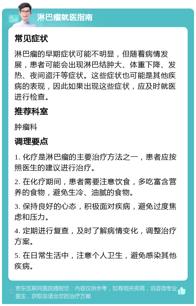 淋巴瘤就医指南 常见症状 淋巴瘤的早期症状可能不明显，但随着病情发展，患者可能会出现淋巴结肿大、体重下降、发热、夜间盗汗等症状。这些症状也可能是其他疾病的表现，因此如果出现这些症状，应及时就医进行检查。 推荐科室 肿瘤科 调理要点 1. 化疗是淋巴瘤的主要治疗方法之一，患者应按照医生的建议进行治疗。 2. 在化疗期间，患者需要注意饮食，多吃富含营养的食物，避免生冷、油腻的食物。 3. 保持良好的心态，积极面对疾病，避免过度焦虑和压力。 4. 定期进行复查，及时了解病情变化，调整治疗方案。 5. 在日常生活中，注意个人卫生，避免感染其他疾病。