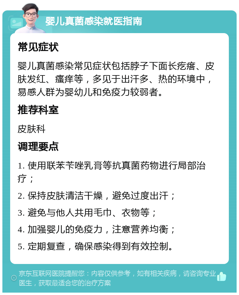 婴儿真菌感染就医指南 常见症状 婴儿真菌感染常见症状包括脖子下面长疙瘩、皮肤发红、瘙痒等，多见于出汗多、热的环境中，易感人群为婴幼儿和免疫力较弱者。 推荐科室 皮肤科 调理要点 1. 使用联苯苄唑乳膏等抗真菌药物进行局部治疗； 2. 保持皮肤清洁干燥，避免过度出汗； 3. 避免与他人共用毛巾、衣物等； 4. 加强婴儿的免疫力，注意营养均衡； 5. 定期复查，确保感染得到有效控制。