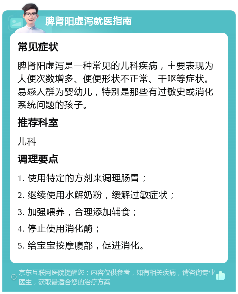 脾肾阳虚泻就医指南 常见症状 脾肾阳虚泻是一种常见的儿科疾病，主要表现为大便次数增多、便便形状不正常、干呕等症状。易感人群为婴幼儿，特别是那些有过敏史或消化系统问题的孩子。 推荐科室 儿科 调理要点 1. 使用特定的方剂来调理肠胃； 2. 继续使用水解奶粉，缓解过敏症状； 3. 加强喂养，合理添加辅食； 4. 停止使用消化酶； 5. 给宝宝按摩腹部，促进消化。