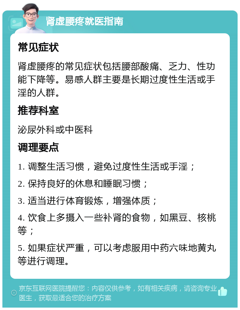 肾虚腰疼就医指南 常见症状 肾虚腰疼的常见症状包括腰部酸痛、乏力、性功能下降等。易感人群主要是长期过度性生活或手淫的人群。 推荐科室 泌尿外科或中医科 调理要点 1. 调整生活习惯，避免过度性生活或手淫； 2. 保持良好的休息和睡眠习惯； 3. 适当进行体育锻炼，增强体质； 4. 饮食上多摄入一些补肾的食物，如黑豆、核桃等； 5. 如果症状严重，可以考虑服用中药六味地黄丸等进行调理。