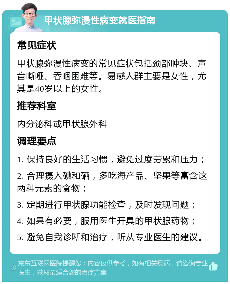 甲状腺弥漫性病变就医指南 常见症状 甲状腺弥漫性病变的常见症状包括颈部肿块、声音嘶哑、吞咽困难等。易感人群主要是女性，尤其是40岁以上的女性。 推荐科室 内分泌科或甲状腺外科 调理要点 1. 保持良好的生活习惯，避免过度劳累和压力； 2. 合理摄入碘和硒，多吃海产品、坚果等富含这两种元素的食物； 3. 定期进行甲状腺功能检查，及时发现问题； 4. 如果有必要，服用医生开具的甲状腺药物； 5. 避免自我诊断和治疗，听从专业医生的建议。