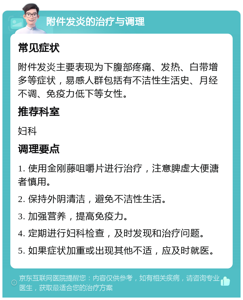 附件发炎的治疗与调理 常见症状 附件发炎主要表现为下腹部疼痛、发热、白带增多等症状，易感人群包括有不洁性生活史、月经不调、免疫力低下等女性。 推荐科室 妇科 调理要点 1. 使用金刚藤咀嚼片进行治疗，注意脾虚大便溏者慎用。 2. 保持外阴清洁，避免不洁性生活。 3. 加强营养，提高免疫力。 4. 定期进行妇科检查，及时发现和治疗问题。 5. 如果症状加重或出现其他不适，应及时就医。