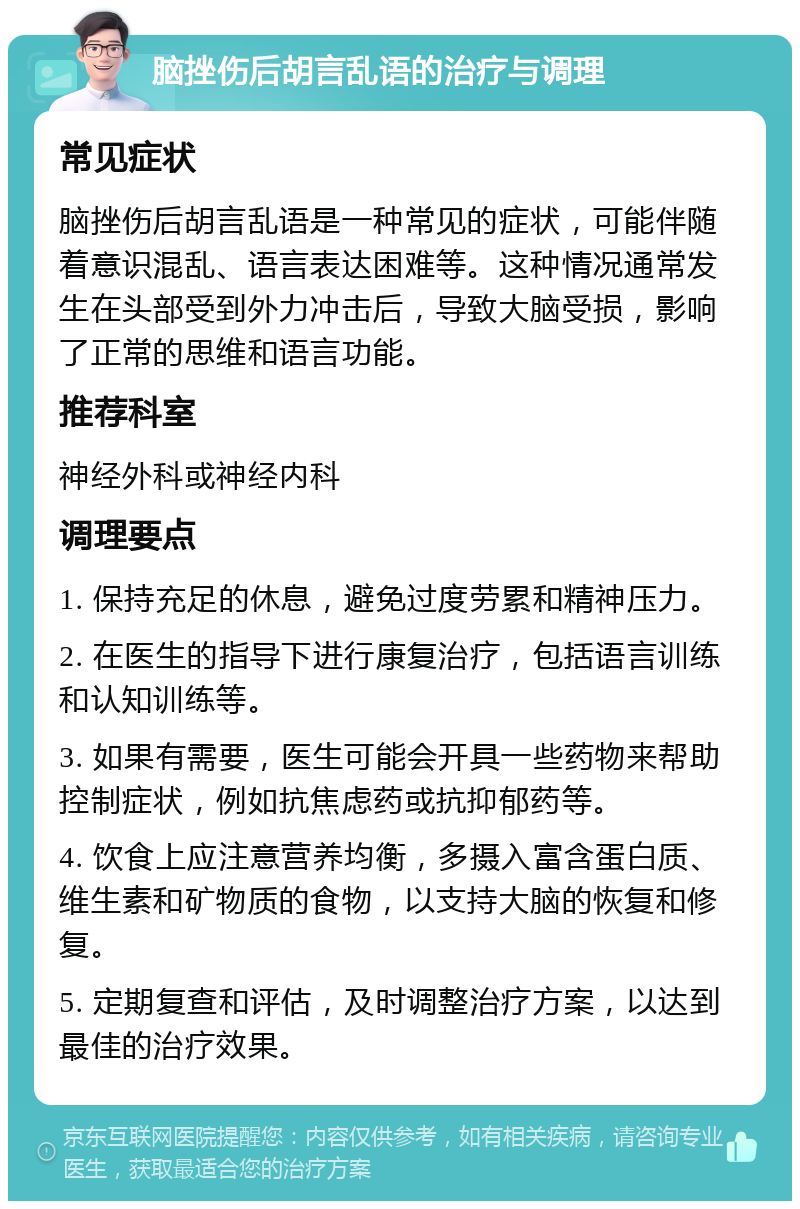 脑挫伤后胡言乱语的治疗与调理 常见症状 脑挫伤后胡言乱语是一种常见的症状，可能伴随着意识混乱、语言表达困难等。这种情况通常发生在头部受到外力冲击后，导致大脑受损，影响了正常的思维和语言功能。 推荐科室 神经外科或神经内科 调理要点 1. 保持充足的休息，避免过度劳累和精神压力。 2. 在医生的指导下进行康复治疗，包括语言训练和认知训练等。 3. 如果有需要，医生可能会开具一些药物来帮助控制症状，例如抗焦虑药或抗抑郁药等。 4. 饮食上应注意营养均衡，多摄入富含蛋白质、维生素和矿物质的食物，以支持大脑的恢复和修复。 5. 定期复查和评估，及时调整治疗方案，以达到最佳的治疗效果。