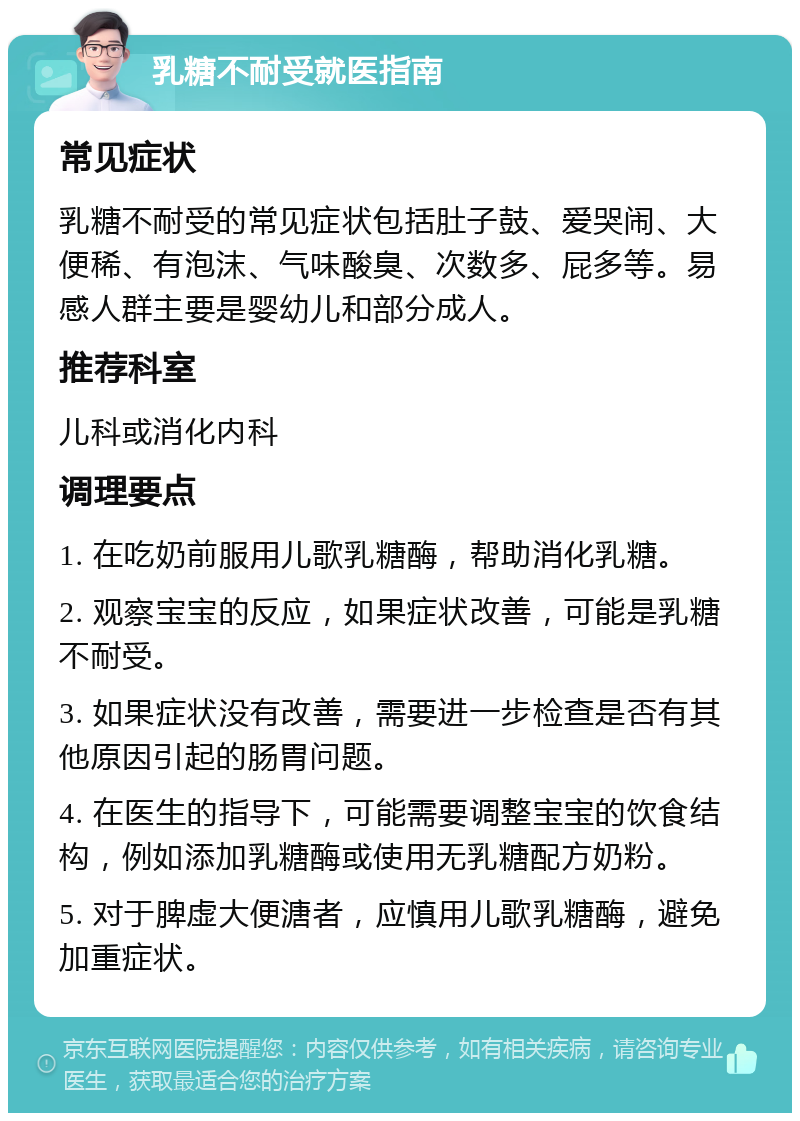 乳糖不耐受就医指南 常见症状 乳糖不耐受的常见症状包括肚子鼓、爱哭闹、大便稀、有泡沫、气味酸臭、次数多、屁多等。易感人群主要是婴幼儿和部分成人。 推荐科室 儿科或消化内科 调理要点 1. 在吃奶前服用儿歌乳糖酶，帮助消化乳糖。 2. 观察宝宝的反应，如果症状改善，可能是乳糖不耐受。 3. 如果症状没有改善，需要进一步检查是否有其他原因引起的肠胃问题。 4. 在医生的指导下，可能需要调整宝宝的饮食结构，例如添加乳糖酶或使用无乳糖配方奶粉。 5. 对于脾虚大便溏者，应慎用儿歌乳糖酶，避免加重症状。