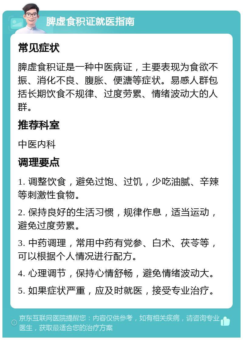 脾虚食积证就医指南 常见症状 脾虚食积证是一种中医病证，主要表现为食欲不振、消化不良、腹胀、便溏等症状。易感人群包括长期饮食不规律、过度劳累、情绪波动大的人群。 推荐科室 中医内科 调理要点 1. 调整饮食，避免过饱、过饥，少吃油腻、辛辣等刺激性食物。 2. 保持良好的生活习惯，规律作息，适当运动，避免过度劳累。 3. 中药调理，常用中药有党参、白术、茯苓等，可以根据个人情况进行配方。 4. 心理调节，保持心情舒畅，避免情绪波动大。 5. 如果症状严重，应及时就医，接受专业治疗。