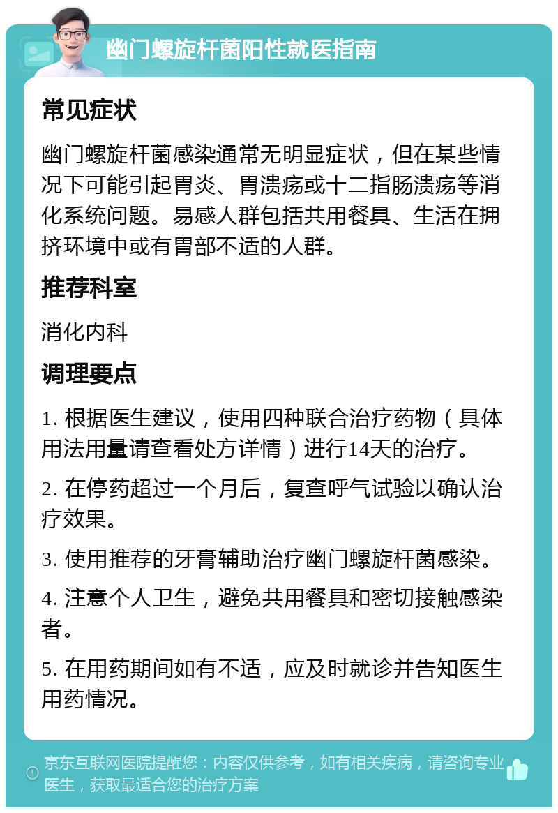 幽门螺旋杆菌阳性就医指南 常见症状 幽门螺旋杆菌感染通常无明显症状，但在某些情况下可能引起胃炎、胃溃疡或十二指肠溃疡等消化系统问题。易感人群包括共用餐具、生活在拥挤环境中或有胃部不适的人群。 推荐科室 消化内科 调理要点 1. 根据医生建议，使用四种联合治疗药物（具体用法用量请查看处方详情）进行14天的治疗。 2. 在停药超过一个月后，复查呼气试验以确认治疗效果。 3. 使用推荐的牙膏辅助治疗幽门螺旋杆菌感染。 4. 注意个人卫生，避免共用餐具和密切接触感染者。 5. 在用药期间如有不适，应及时就诊并告知医生用药情况。