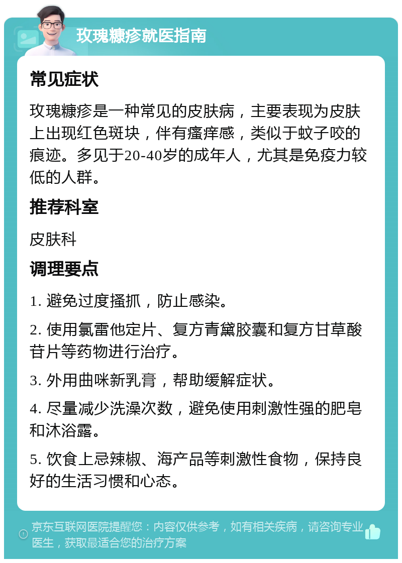 玫瑰糠疹就医指南 常见症状 玫瑰糠疹是一种常见的皮肤病，主要表现为皮肤上出现红色斑块，伴有瘙痒感，类似于蚊子咬的痕迹。多见于20-40岁的成年人，尤其是免疫力较低的人群。 推荐科室 皮肤科 调理要点 1. 避免过度搔抓，防止感染。 2. 使用氯雷他定片、复方青黛胶囊和复方甘草酸苷片等药物进行治疗。 3. 外用曲咪新乳膏，帮助缓解症状。 4. 尽量减少洗澡次数，避免使用刺激性强的肥皂和沐浴露。 5. 饮食上忌辣椒、海产品等刺激性食物，保持良好的生活习惯和心态。