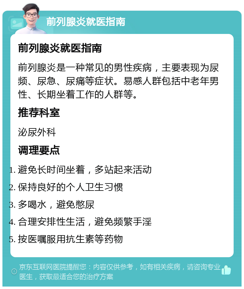 前列腺炎就医指南 前列腺炎就医指南 前列腺炎是一种常见的男性疾病，主要表现为尿频、尿急、尿痛等症状。易感人群包括中老年男性、长期坐着工作的人群等。 推荐科室 泌尿外科 调理要点 避免长时间坐着，多站起来活动 保持良好的个人卫生习惯 多喝水，避免憋尿 合理安排性生活，避免频繁手淫 按医嘱服用抗生素等药物