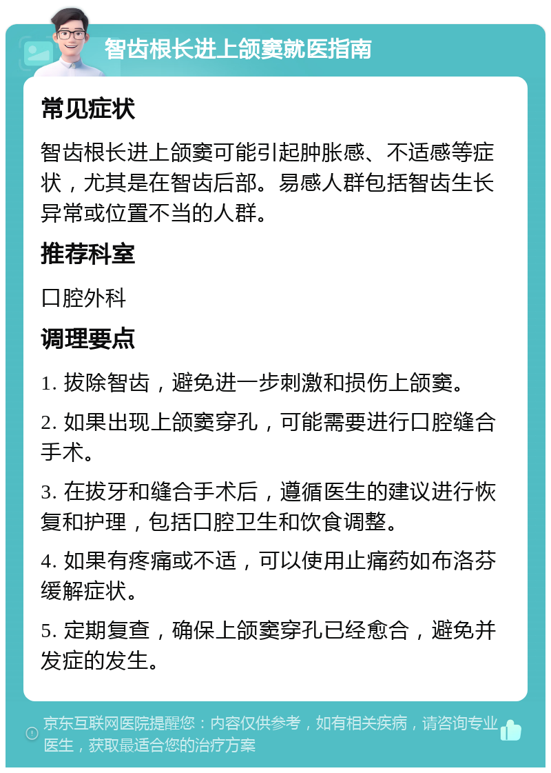 智齿根长进上颌窦就医指南 常见症状 智齿根长进上颌窦可能引起肿胀感、不适感等症状，尤其是在智齿后部。易感人群包括智齿生长异常或位置不当的人群。 推荐科室 口腔外科 调理要点 1. 拔除智齿，避免进一步刺激和损伤上颌窦。 2. 如果出现上颌窦穿孔，可能需要进行口腔缝合手术。 3. 在拔牙和缝合手术后，遵循医生的建议进行恢复和护理，包括口腔卫生和饮食调整。 4. 如果有疼痛或不适，可以使用止痛药如布洛芬缓解症状。 5. 定期复查，确保上颌窦穿孔已经愈合，避免并发症的发生。