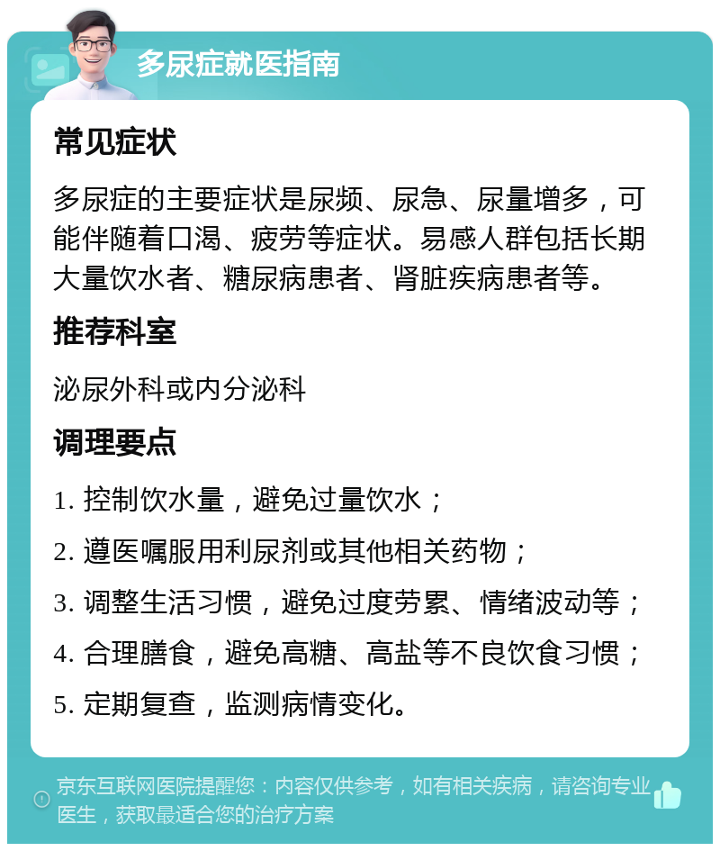 多尿症就医指南 常见症状 多尿症的主要症状是尿频、尿急、尿量增多，可能伴随着口渴、疲劳等症状。易感人群包括长期大量饮水者、糖尿病患者、肾脏疾病患者等。 推荐科室 泌尿外科或内分泌科 调理要点 1. 控制饮水量，避免过量饮水； 2. 遵医嘱服用利尿剂或其他相关药物； 3. 调整生活习惯，避免过度劳累、情绪波动等； 4. 合理膳食，避免高糖、高盐等不良饮食习惯； 5. 定期复查，监测病情变化。