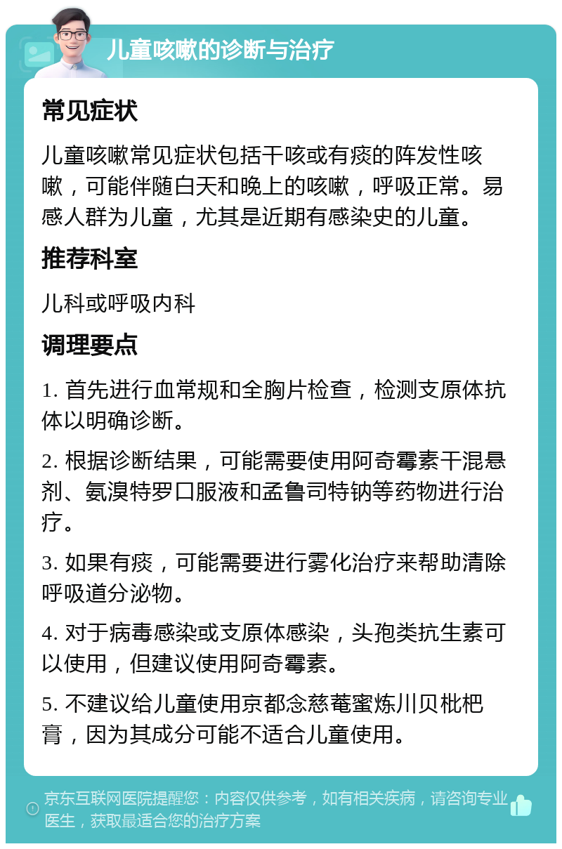 儿童咳嗽的诊断与治疗 常见症状 儿童咳嗽常见症状包括干咳或有痰的阵发性咳嗽，可能伴随白天和晚上的咳嗽，呼吸正常。易感人群为儿童，尤其是近期有感染史的儿童。 推荐科室 儿科或呼吸内科 调理要点 1. 首先进行血常规和全胸片检查，检测支原体抗体以明确诊断。 2. 根据诊断结果，可能需要使用阿奇霉素干混悬剂、氨溴特罗口服液和孟鲁司特钠等药物进行治疗。 3. 如果有痰，可能需要进行雾化治疗来帮助清除呼吸道分泌物。 4. 对于病毒感染或支原体感染，头孢类抗生素可以使用，但建议使用阿奇霉素。 5. 不建议给儿童使用京都念慈菴蜜炼川贝枇杷膏，因为其成分可能不适合儿童使用。