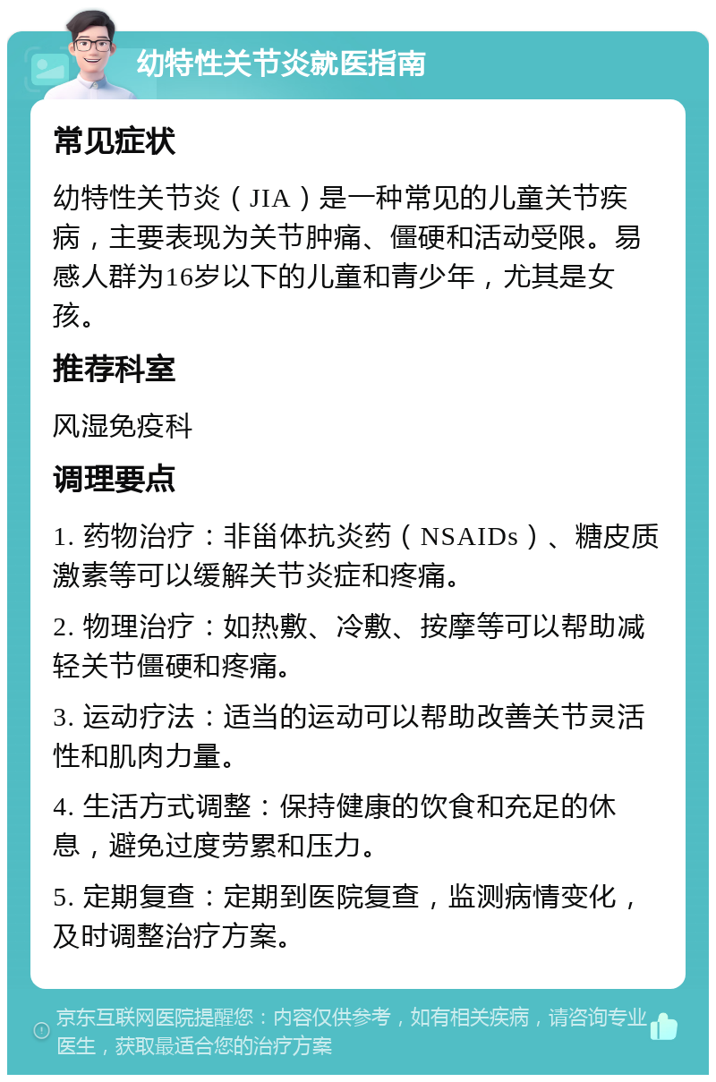 幼特性关节炎就医指南 常见症状 幼特性关节炎（JIA）是一种常见的儿童关节疾病，主要表现为关节肿痛、僵硬和活动受限。易感人群为16岁以下的儿童和青少年，尤其是女孩。 推荐科室 风湿免疫科 调理要点 1. 药物治疗：非甾体抗炎药（NSAIDs）、糖皮质激素等可以缓解关节炎症和疼痛。 2. 物理治疗：如热敷、冷敷、按摩等可以帮助减轻关节僵硬和疼痛。 3. 运动疗法：适当的运动可以帮助改善关节灵活性和肌肉力量。 4. 生活方式调整：保持健康的饮食和充足的休息，避免过度劳累和压力。 5. 定期复查：定期到医院复查，监测病情变化，及时调整治疗方案。