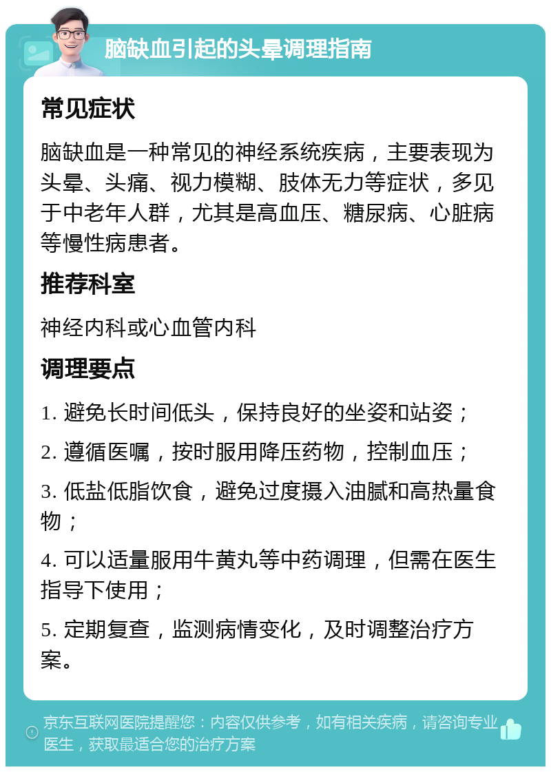 脑缺血引起的头晕调理指南 常见症状 脑缺血是一种常见的神经系统疾病，主要表现为头晕、头痛、视力模糊、肢体无力等症状，多见于中老年人群，尤其是高血压、糖尿病、心脏病等慢性病患者。 推荐科室 神经内科或心血管内科 调理要点 1. 避免长时间低头，保持良好的坐姿和站姿； 2. 遵循医嘱，按时服用降压药物，控制血压； 3. 低盐低脂饮食，避免过度摄入油腻和高热量食物； 4. 可以适量服用牛黄丸等中药调理，但需在医生指导下使用； 5. 定期复查，监测病情变化，及时调整治疗方案。