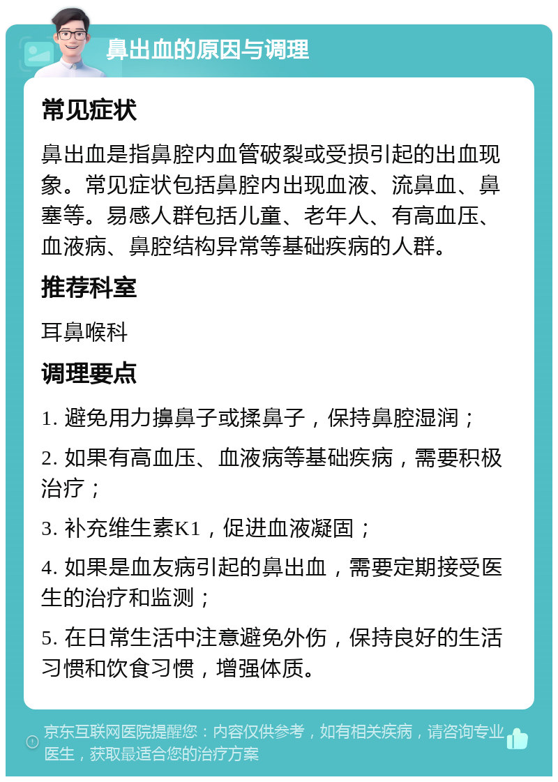 鼻出血的原因与调理 常见症状 鼻出血是指鼻腔内血管破裂或受损引起的出血现象。常见症状包括鼻腔内出现血液、流鼻血、鼻塞等。易感人群包括儿童、老年人、有高血压、血液病、鼻腔结构异常等基础疾病的人群。 推荐科室 耳鼻喉科 调理要点 1. 避免用力擤鼻子或揉鼻子，保持鼻腔湿润； 2. 如果有高血压、血液病等基础疾病，需要积极治疗； 3. 补充维生素K1，促进血液凝固； 4. 如果是血友病引起的鼻出血，需要定期接受医生的治疗和监测； 5. 在日常生活中注意避免外伤，保持良好的生活习惯和饮食习惯，增强体质。