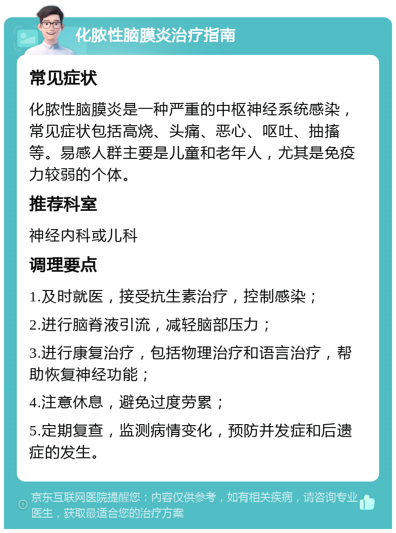 化脓性脑膜炎治疗指南 常见症状 化脓性脑膜炎是一种严重的中枢神经系统感染，常见症状包括高烧、头痛、恶心、呕吐、抽搐等。易感人群主要是儿童和老年人，尤其是免疫力较弱的个体。 推荐科室 神经内科或儿科 调理要点 1.及时就医，接受抗生素治疗，控制感染； 2.进行脑脊液引流，减轻脑部压力； 3.进行康复治疗，包括物理治疗和语言治疗，帮助恢复神经功能； 4.注意休息，避免过度劳累； 5.定期复查，监测病情变化，预防并发症和后遗症的发生。