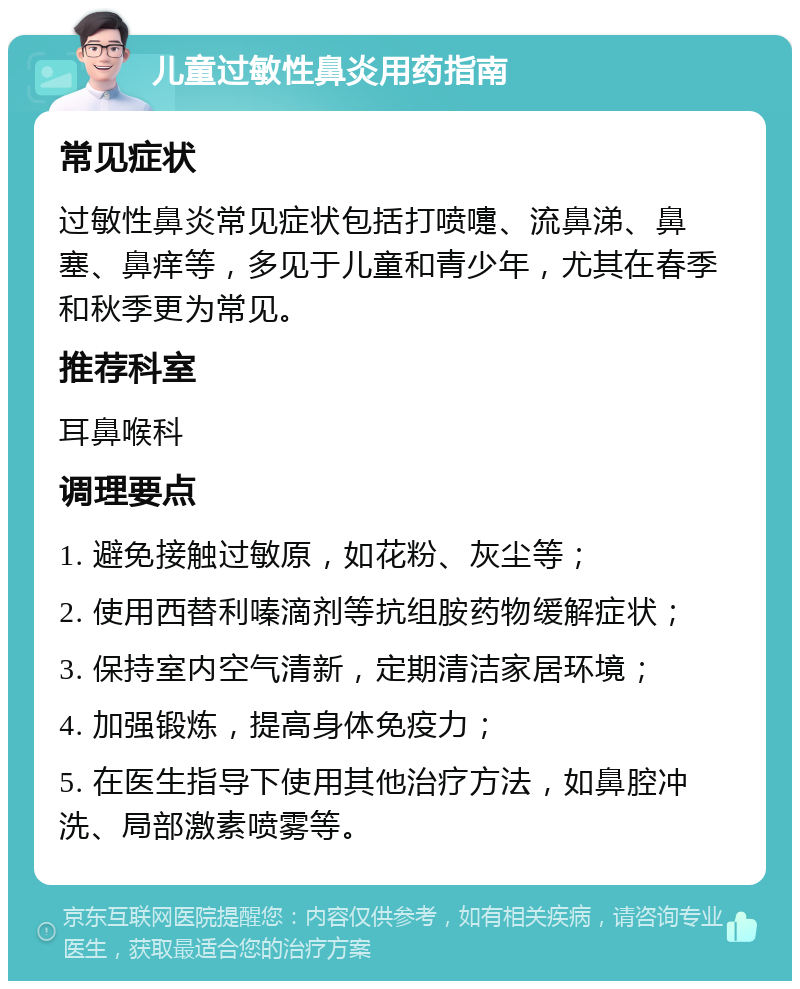 儿童过敏性鼻炎用药指南 常见症状 过敏性鼻炎常见症状包括打喷嚏、流鼻涕、鼻塞、鼻痒等，多见于儿童和青少年，尤其在春季和秋季更为常见。 推荐科室 耳鼻喉科 调理要点 1. 避免接触过敏原，如花粉、灰尘等； 2. 使用西替利嗪滴剂等抗组胺药物缓解症状； 3. 保持室内空气清新，定期清洁家居环境； 4. 加强锻炼，提高身体免疫力； 5. 在医生指导下使用其他治疗方法，如鼻腔冲洗、局部激素喷雾等。