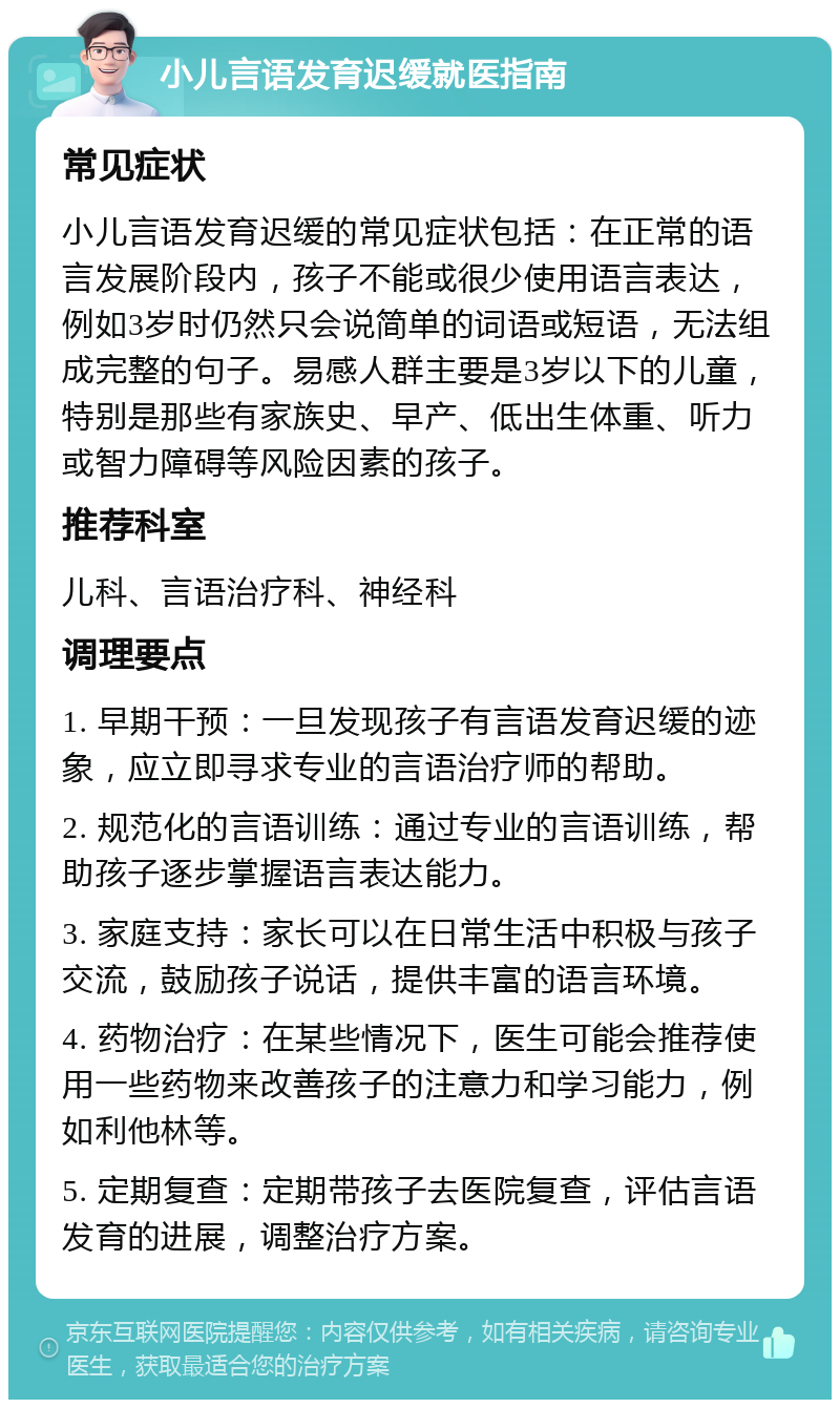 小儿言语发育迟缓就医指南 常见症状 小儿言语发育迟缓的常见症状包括：在正常的语言发展阶段内，孩子不能或很少使用语言表达，例如3岁时仍然只会说简单的词语或短语，无法组成完整的句子。易感人群主要是3岁以下的儿童，特别是那些有家族史、早产、低出生体重、听力或智力障碍等风险因素的孩子。 推荐科室 儿科、言语治疗科、神经科 调理要点 1. 早期干预：一旦发现孩子有言语发育迟缓的迹象，应立即寻求专业的言语治疗师的帮助。 2. 规范化的言语训练：通过专业的言语训练，帮助孩子逐步掌握语言表达能力。 3. 家庭支持：家长可以在日常生活中积极与孩子交流，鼓励孩子说话，提供丰富的语言环境。 4. 药物治疗：在某些情况下，医生可能会推荐使用一些药物来改善孩子的注意力和学习能力，例如利他林等。 5. 定期复查：定期带孩子去医院复查，评估言语发育的进展，调整治疗方案。