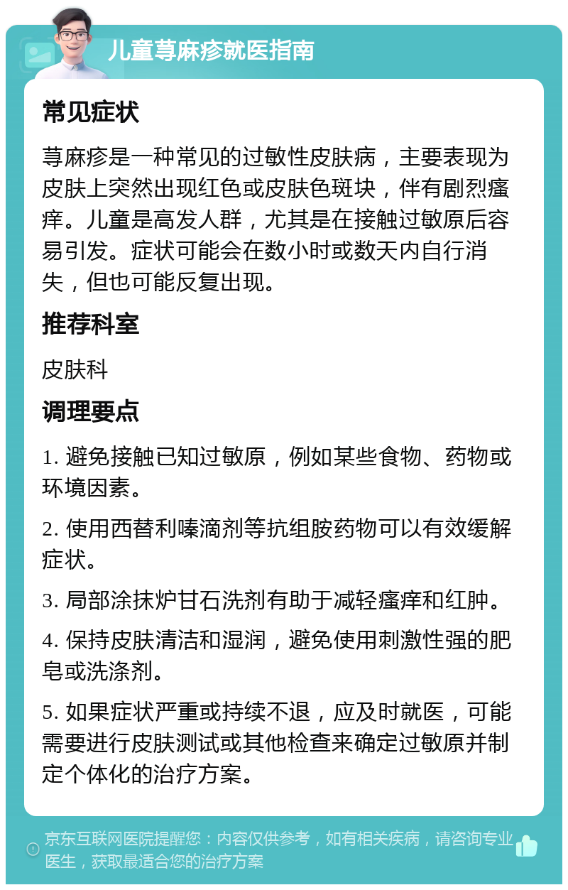 儿童荨麻疹就医指南 常见症状 荨麻疹是一种常见的过敏性皮肤病，主要表现为皮肤上突然出现红色或皮肤色斑块，伴有剧烈瘙痒。儿童是高发人群，尤其是在接触过敏原后容易引发。症状可能会在数小时或数天内自行消失，但也可能反复出现。 推荐科室 皮肤科 调理要点 1. 避免接触已知过敏原，例如某些食物、药物或环境因素。 2. 使用西替利嗪滴剂等抗组胺药物可以有效缓解症状。 3. 局部涂抹炉甘石洗剂有助于减轻瘙痒和红肿。 4. 保持皮肤清洁和湿润，避免使用刺激性强的肥皂或洗涤剂。 5. 如果症状严重或持续不退，应及时就医，可能需要进行皮肤测试或其他检查来确定过敏原并制定个体化的治疗方案。