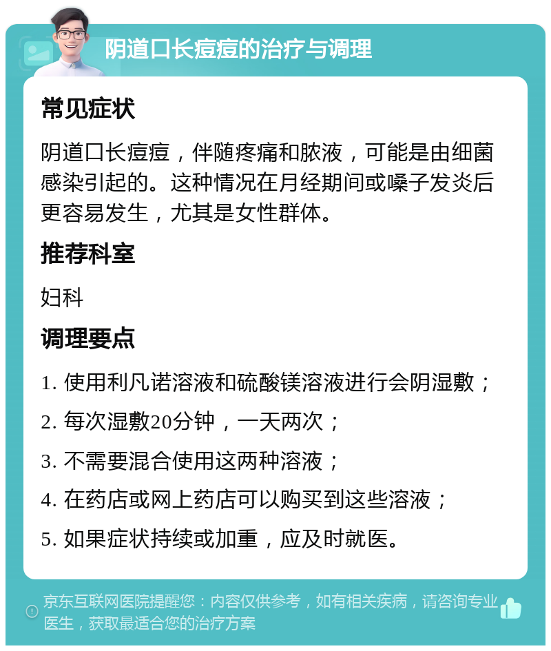 阴道口长痘痘的治疗与调理 常见症状 阴道口长痘痘，伴随疼痛和脓液，可能是由细菌感染引起的。这种情况在月经期间或嗓子发炎后更容易发生，尤其是女性群体。 推荐科室 妇科 调理要点 1. 使用利凡诺溶液和硫酸镁溶液进行会阴湿敷； 2. 每次湿敷20分钟，一天两次； 3. 不需要混合使用这两种溶液； 4. 在药店或网上药店可以购买到这些溶液； 5. 如果症状持续或加重，应及时就医。