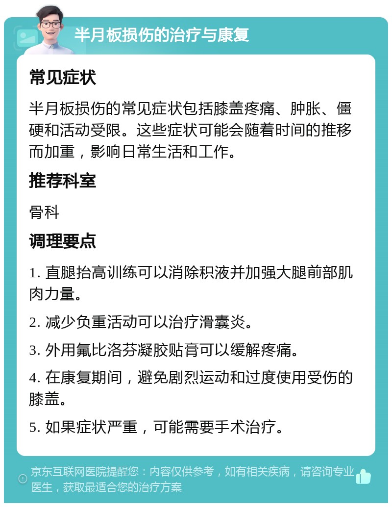 半月板损伤的治疗与康复 常见症状 半月板损伤的常见症状包括膝盖疼痛、肿胀、僵硬和活动受限。这些症状可能会随着时间的推移而加重，影响日常生活和工作。 推荐科室 骨科 调理要点 1. 直腿抬高训练可以消除积液并加强大腿前部肌肉力量。 2. 减少负重活动可以治疗滑囊炎。 3. 外用氟比洛芬凝胶贴膏可以缓解疼痛。 4. 在康复期间，避免剧烈运动和过度使用受伤的膝盖。 5. 如果症状严重，可能需要手术治疗。