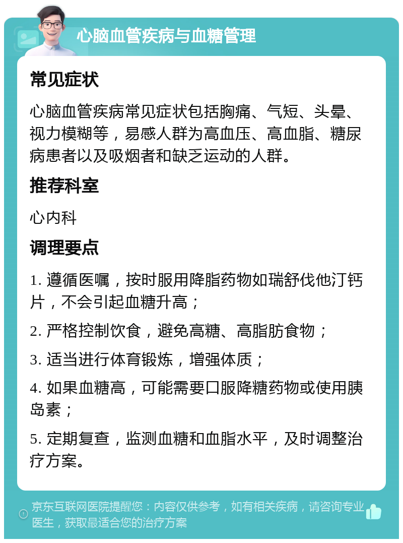 心脑血管疾病与血糖管理 常见症状 心脑血管疾病常见症状包括胸痛、气短、头晕、视力模糊等，易感人群为高血压、高血脂、糖尿病患者以及吸烟者和缺乏运动的人群。 推荐科室 心内科 调理要点 1. 遵循医嘱，按时服用降脂药物如瑞舒伐他汀钙片，不会引起血糖升高； 2. 严格控制饮食，避免高糖、高脂肪食物； 3. 适当进行体育锻炼，增强体质； 4. 如果血糖高，可能需要口服降糖药物或使用胰岛素； 5. 定期复查，监测血糖和血脂水平，及时调整治疗方案。