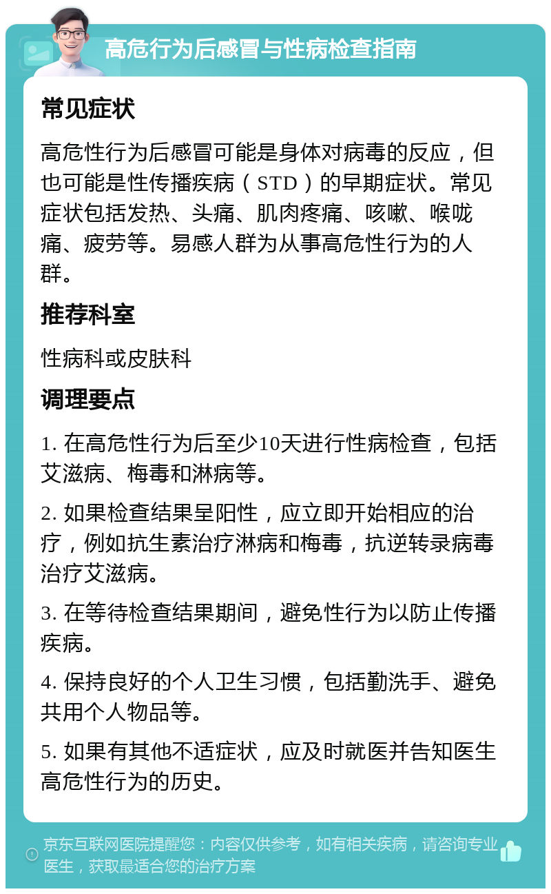 高危行为后感冒与性病检查指南 常见症状 高危性行为后感冒可能是身体对病毒的反应，但也可能是性传播疾病（STD）的早期症状。常见症状包括发热、头痛、肌肉疼痛、咳嗽、喉咙痛、疲劳等。易感人群为从事高危性行为的人群。 推荐科室 性病科或皮肤科 调理要点 1. 在高危性行为后至少10天进行性病检查，包括艾滋病、梅毒和淋病等。 2. 如果检查结果呈阳性，应立即开始相应的治疗，例如抗生素治疗淋病和梅毒，抗逆转录病毒治疗艾滋病。 3. 在等待检查结果期间，避免性行为以防止传播疾病。 4. 保持良好的个人卫生习惯，包括勤洗手、避免共用个人物品等。 5. 如果有其他不适症状，应及时就医并告知医生高危性行为的历史。