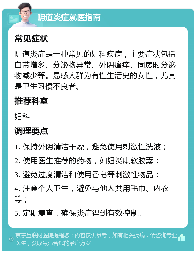 阴道炎症就医指南 常见症状 阴道炎症是一种常见的妇科疾病，主要症状包括白带增多、分泌物异常、外阴瘙痒、同房时分泌物减少等。易感人群为有性生活史的女性，尤其是卫生习惯不良者。 推荐科室 妇科 调理要点 1. 保持外阴清洁干燥，避免使用刺激性洗液； 2. 使用医生推荐的药物，如妇炎康软胶囊； 3. 避免过度清洁和使用香皂等刺激性物品； 4. 注意个人卫生，避免与他人共用毛巾、内衣等； 5. 定期复查，确保炎症得到有效控制。