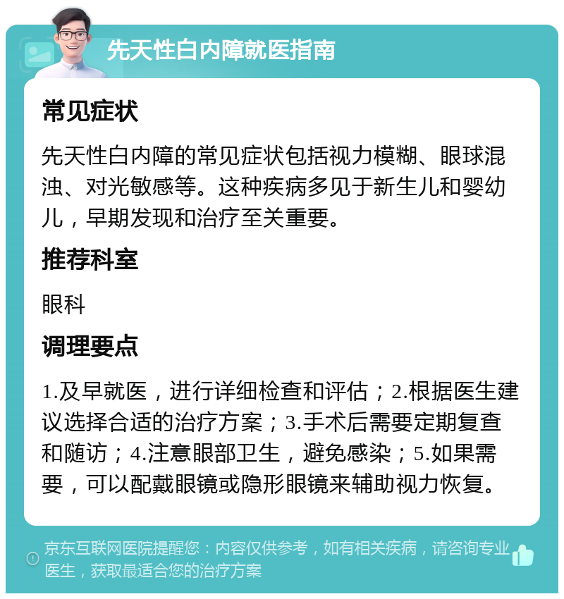 先天性白内障就医指南 常见症状 先天性白内障的常见症状包括视力模糊、眼球混浊、对光敏感等。这种疾病多见于新生儿和婴幼儿，早期发现和治疗至关重要。 推荐科室 眼科 调理要点 1.及早就医，进行详细检查和评估；2.根据医生建议选择合适的治疗方案；3.手术后需要定期复查和随访；4.注意眼部卫生，避免感染；5.如果需要，可以配戴眼镜或隐形眼镜来辅助视力恢复。