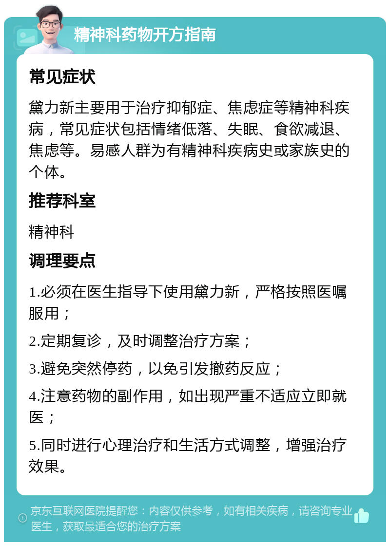 精神科药物开方指南 常见症状 黛力新主要用于治疗抑郁症、焦虑症等精神科疾病，常见症状包括情绪低落、失眠、食欲减退、焦虑等。易感人群为有精神科疾病史或家族史的个体。 推荐科室 精神科 调理要点 1.必须在医生指导下使用黛力新，严格按照医嘱服用； 2.定期复诊，及时调整治疗方案； 3.避免突然停药，以免引发撤药反应； 4.注意药物的副作用，如出现严重不适应立即就医； 5.同时进行心理治疗和生活方式调整，增强治疗效果。