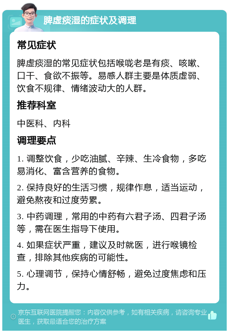 脾虚痰湿的症状及调理 常见症状 脾虚痰湿的常见症状包括喉咙老是有痰、咳嗽、口干、食欲不振等。易感人群主要是体质虚弱、饮食不规律、情绪波动大的人群。 推荐科室 中医科、内科 调理要点 1. 调整饮食，少吃油腻、辛辣、生冷食物，多吃易消化、富含营养的食物。 2. 保持良好的生活习惯，规律作息，适当运动，避免熬夜和过度劳累。 3. 中药调理，常用的中药有六君子汤、四君子汤等，需在医生指导下使用。 4. 如果症状严重，建议及时就医，进行喉镜检查，排除其他疾病的可能性。 5. 心理调节，保持心情舒畅，避免过度焦虑和压力。