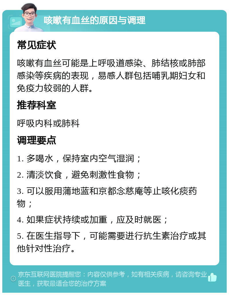 咳嗽有血丝的原因与调理 常见症状 咳嗽有血丝可能是上呼吸道感染、肺结核或肺部感染等疾病的表现，易感人群包括哺乳期妇女和免疫力较弱的人群。 推荐科室 呼吸内科或肺科 调理要点 1. 多喝水，保持室内空气湿润； 2. 清淡饮食，避免刺激性食物； 3. 可以服用蒲地蓝和京都念慈庵等止咳化痰药物； 4. 如果症状持续或加重，应及时就医； 5. 在医生指导下，可能需要进行抗生素治疗或其他针对性治疗。