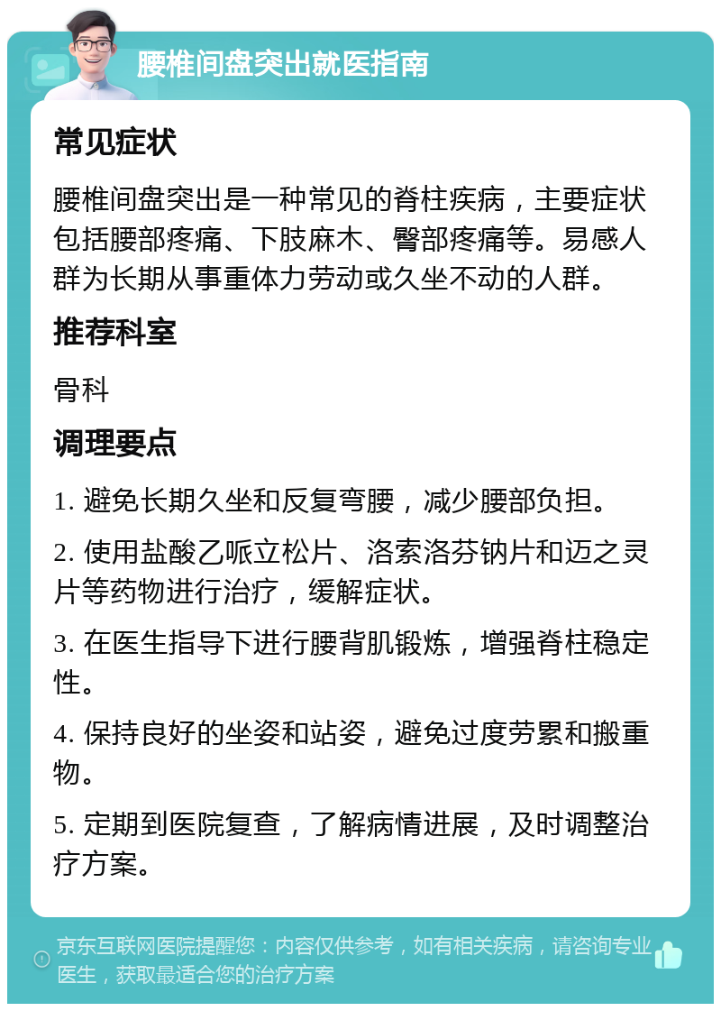 腰椎间盘突出就医指南 常见症状 腰椎间盘突出是一种常见的脊柱疾病，主要症状包括腰部疼痛、下肢麻木、臀部疼痛等。易感人群为长期从事重体力劳动或久坐不动的人群。 推荐科室 骨科 调理要点 1. 避免长期久坐和反复弯腰，减少腰部负担。 2. 使用盐酸乙哌立松片、洛索洛芬钠片和迈之灵片等药物进行治疗，缓解症状。 3. 在医生指导下进行腰背肌锻炼，增强脊柱稳定性。 4. 保持良好的坐姿和站姿，避免过度劳累和搬重物。 5. 定期到医院复查，了解病情进展，及时调整治疗方案。