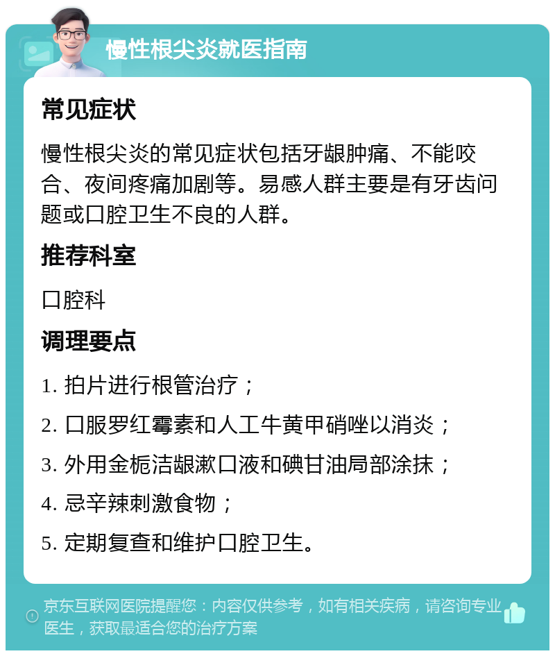 慢性根尖炎就医指南 常见症状 慢性根尖炎的常见症状包括牙龈肿痛、不能咬合、夜间疼痛加剧等。易感人群主要是有牙齿问题或口腔卫生不良的人群。 推荐科室 口腔科 调理要点 1. 拍片进行根管治疗； 2. 口服罗红霉素和人工牛黄甲硝唑以消炎； 3. 外用金栀洁龈漱口液和碘甘油局部涂抹； 4. 忌辛辣刺激食物； 5. 定期复查和维护口腔卫生。