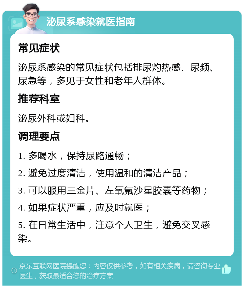 泌尿系感染就医指南 常见症状 泌尿系感染的常见症状包括排尿灼热感、尿频、尿急等，多见于女性和老年人群体。 推荐科室 泌尿外科或妇科。 调理要点 1. 多喝水，保持尿路通畅； 2. 避免过度清洁，使用温和的清洁产品； 3. 可以服用三金片、左氧氟沙星胶囊等药物； 4. 如果症状严重，应及时就医； 5. 在日常生活中，注意个人卫生，避免交叉感染。