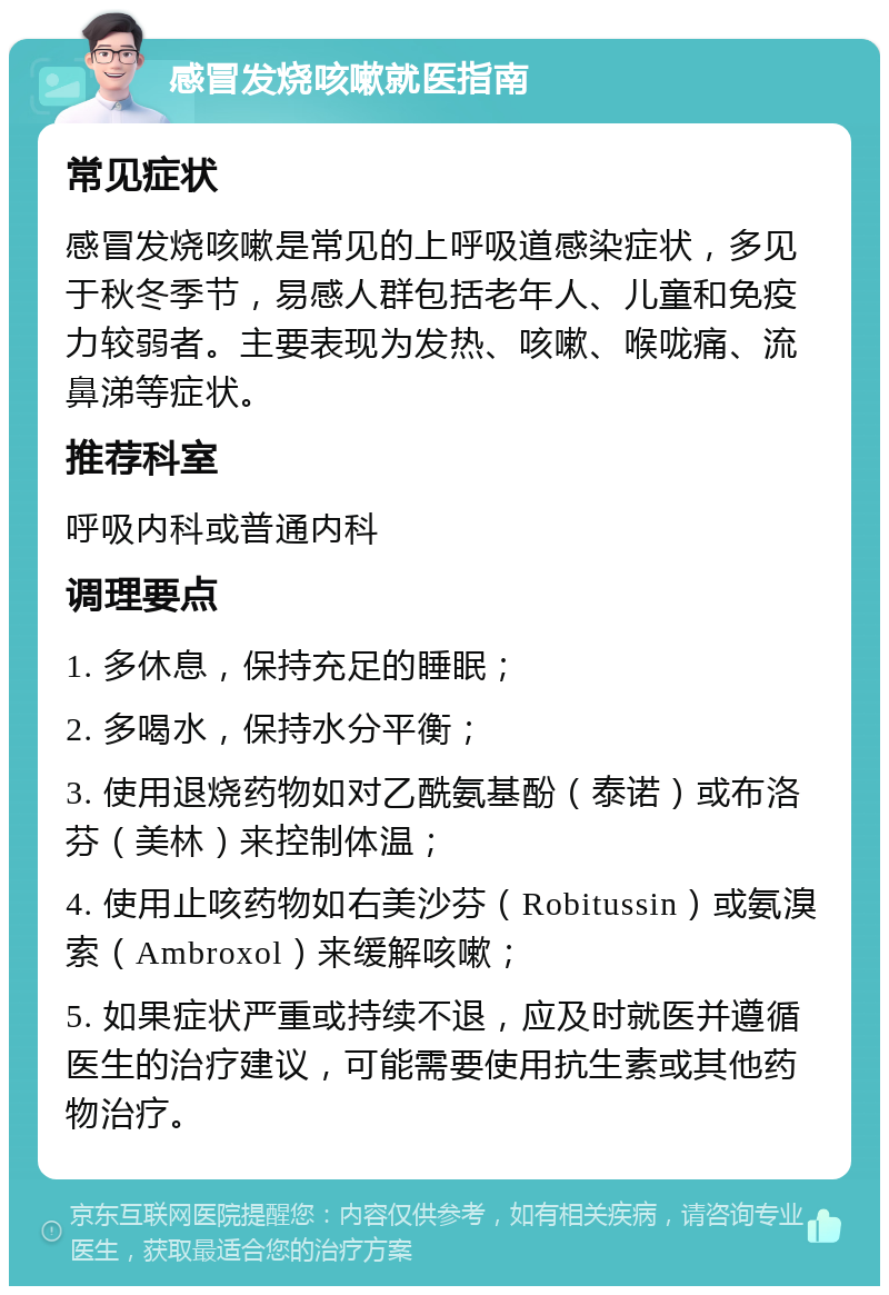 感冒发烧咳嗽就医指南 常见症状 感冒发烧咳嗽是常见的上呼吸道感染症状，多见于秋冬季节，易感人群包括老年人、儿童和免疫力较弱者。主要表现为发热、咳嗽、喉咙痛、流鼻涕等症状。 推荐科室 呼吸内科或普通内科 调理要点 1. 多休息，保持充足的睡眠； 2. 多喝水，保持水分平衡； 3. 使用退烧药物如对乙酰氨基酚（泰诺）或布洛芬（美林）来控制体温； 4. 使用止咳药物如右美沙芬（Robitussin）或氨溴索（Ambroxol）来缓解咳嗽； 5. 如果症状严重或持续不退，应及时就医并遵循医生的治疗建议，可能需要使用抗生素或其他药物治疗。