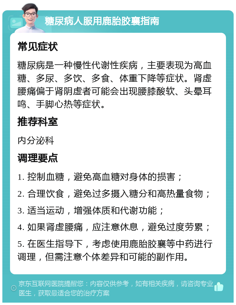 糖尿病人服用鹿胎胶襄指南 常见症状 糖尿病是一种慢性代谢性疾病，主要表现为高血糖、多尿、多饮、多食、体重下降等症状。肾虚腰痛偏于肾阴虚者可能会出现腰膝酸软、头晕耳鸣、手脚心热等症状。 推荐科室 内分泌科 调理要点 1. 控制血糖，避免高血糖对身体的损害； 2. 合理饮食，避免过多摄入糖分和高热量食物； 3. 适当运动，增强体质和代谢功能； 4. 如果肾虚腰痛，应注意休息，避免过度劳累； 5. 在医生指导下，考虑使用鹿胎胶襄等中药进行调理，但需注意个体差异和可能的副作用。