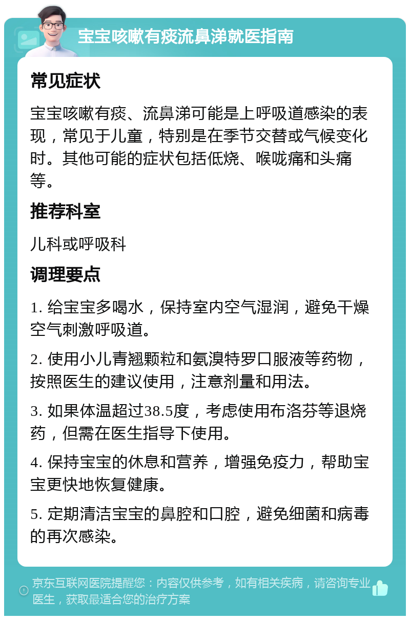 宝宝咳嗽有痰流鼻涕就医指南 常见症状 宝宝咳嗽有痰、流鼻涕可能是上呼吸道感染的表现，常见于儿童，特别是在季节交替或气候变化时。其他可能的症状包括低烧、喉咙痛和头痛等。 推荐科室 儿科或呼吸科 调理要点 1. 给宝宝多喝水，保持室内空气湿润，避免干燥空气刺激呼吸道。 2. 使用小儿青翘颗粒和氨溴特罗口服液等药物，按照医生的建议使用，注意剂量和用法。 3. 如果体温超过38.5度，考虑使用布洛芬等退烧药，但需在医生指导下使用。 4. 保持宝宝的休息和营养，增强免疫力，帮助宝宝更快地恢复健康。 5. 定期清洁宝宝的鼻腔和口腔，避免细菌和病毒的再次感染。